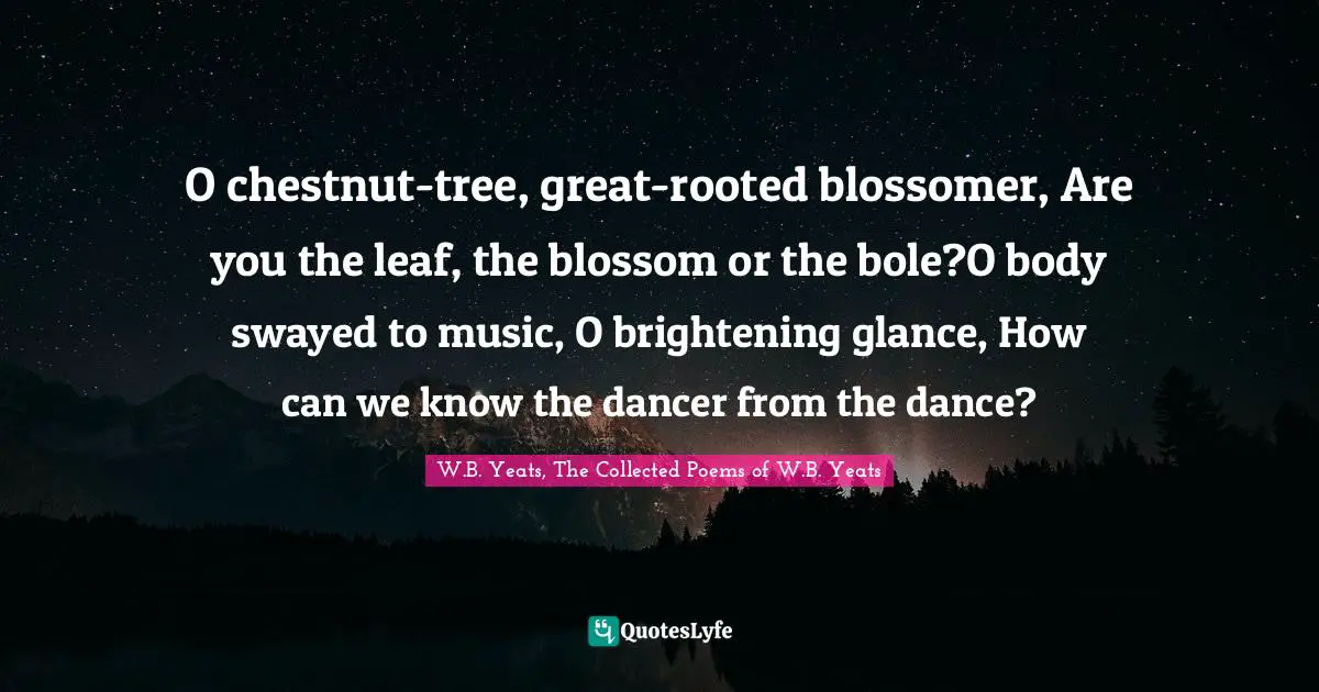 W B Yeats Quotes: "O chestnut-tree, great-rooted blossomer, Are you the leaf, the blossom or the bole?O body swayed to music, O brightening glance, How can we know the dancer from the dance?"