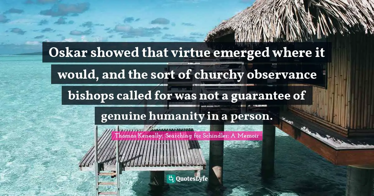 Thomas Keneally Quotes: "Oskar showed that virtue emerged where it would, and the sort of churchy observance bishops called for was not a guarantee of genuine humanity in a person."