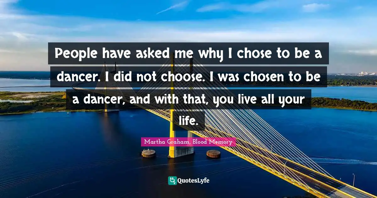 People have asked me why I chose to be a dancer. I did not choose. I was chosen to be a dancer, and with that, you live all your life.