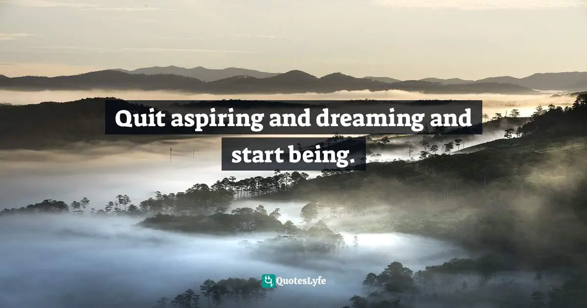 Quit aspiring and dreaming and start being.