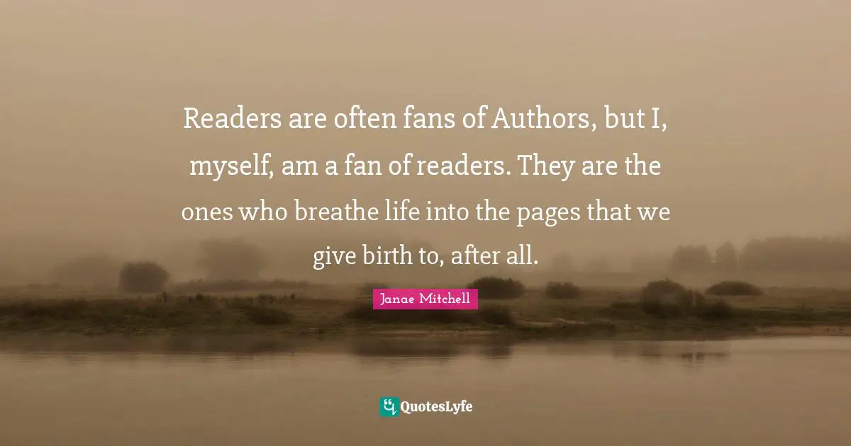 Janae Mitchell Quotes: Readers are often fans of Authors, but I, myself, am a fan of readers. They are the ones who breathe life into the pages that we give birth to, after all.