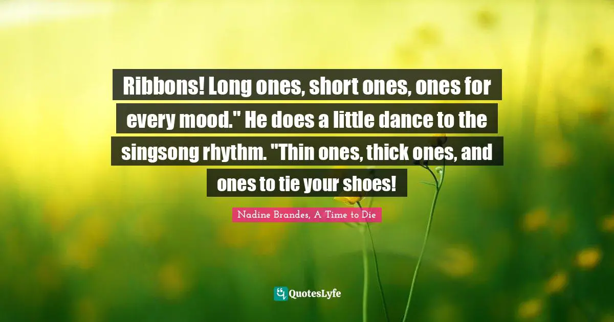 Ribbons! Long ones, short ones, ones for every mood." He does a little dance to the singsong rhythm. "Thin ones, thick ones, and ones to tie your shoes!