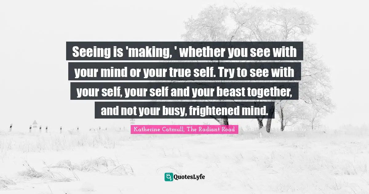 Seeing is 'making, ' whether you see with your mind or your true self. Try to see with your self, your self and your beast together, and not your busy, frightened mind.