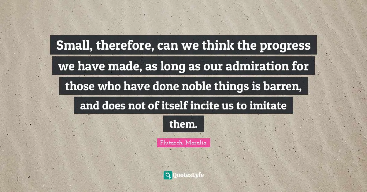 Small, therefore, can we think the progress we have made, as long as our admiration for those who have done noble things is barren, and does not of itself incite us to imitate them.