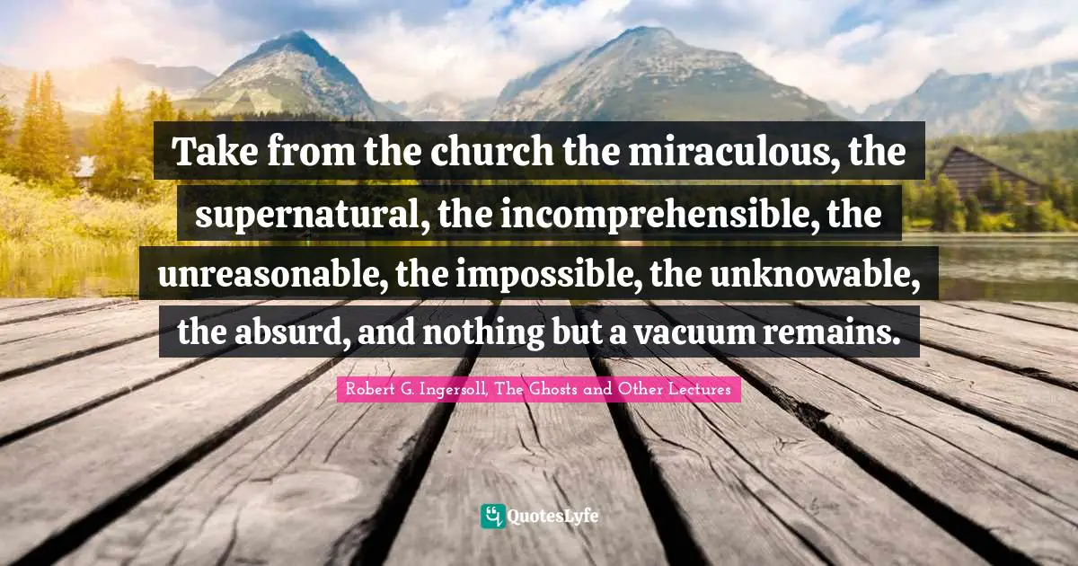 Supernatural Quotes: "Take from the church the miraculous, the supernatural, the incomprehensible, the unreasonable, the impossible, the unknowable, the absurd, and nothing but a vacuum remains."