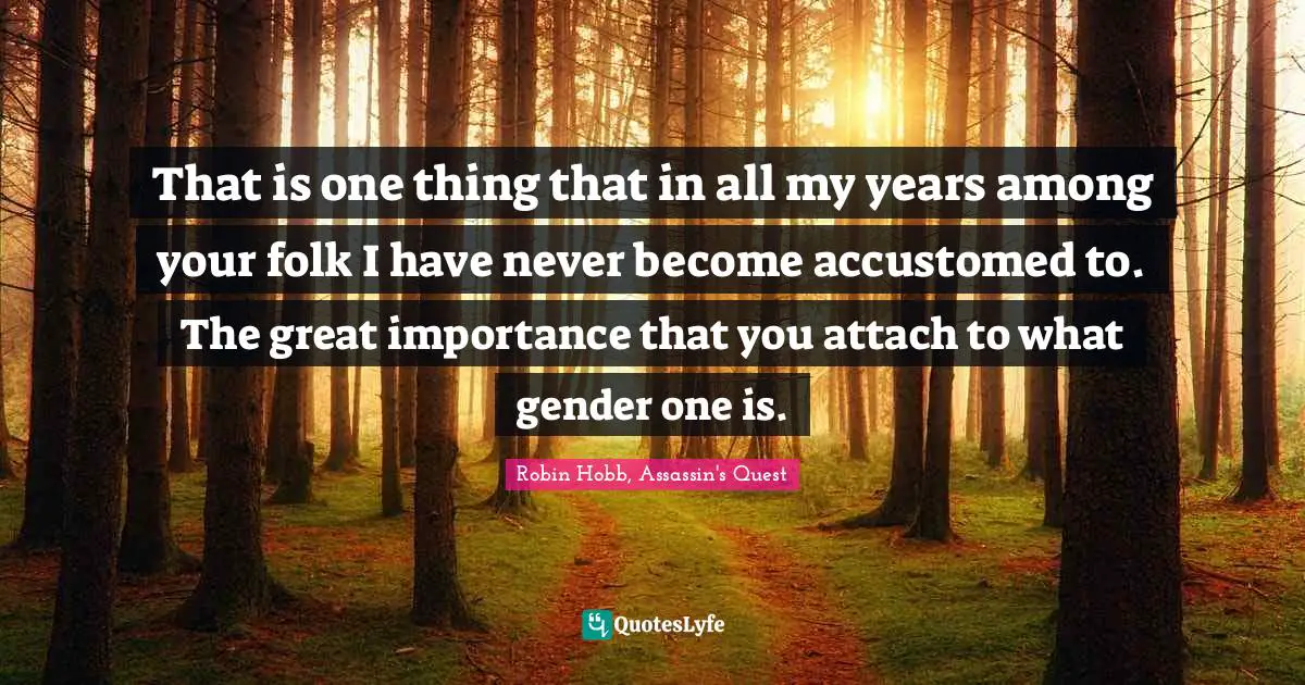 That is one thing that in all my years among your folk I have never become accustomed to. The great importance that you attach to what gender one is.