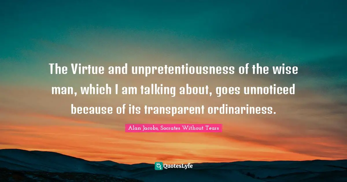 Alan Jacobs, Socrates Without Tears Quotes: The Virtue and unpretentiousness of the wise man, which I am talking about, goes unnoticed because of its transparent ordinariness.