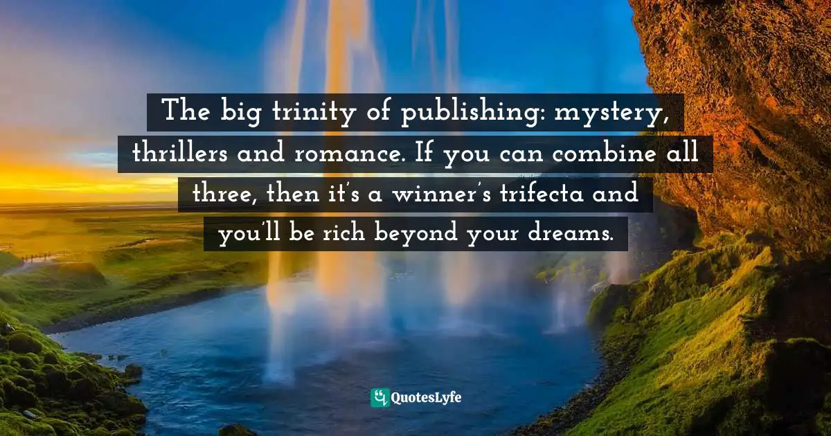 The big trinity of publishing: mystery, thrillers and romance. If you can combine all three, then it’s a winner’s trifecta and you’ll be rich beyond your dreams.