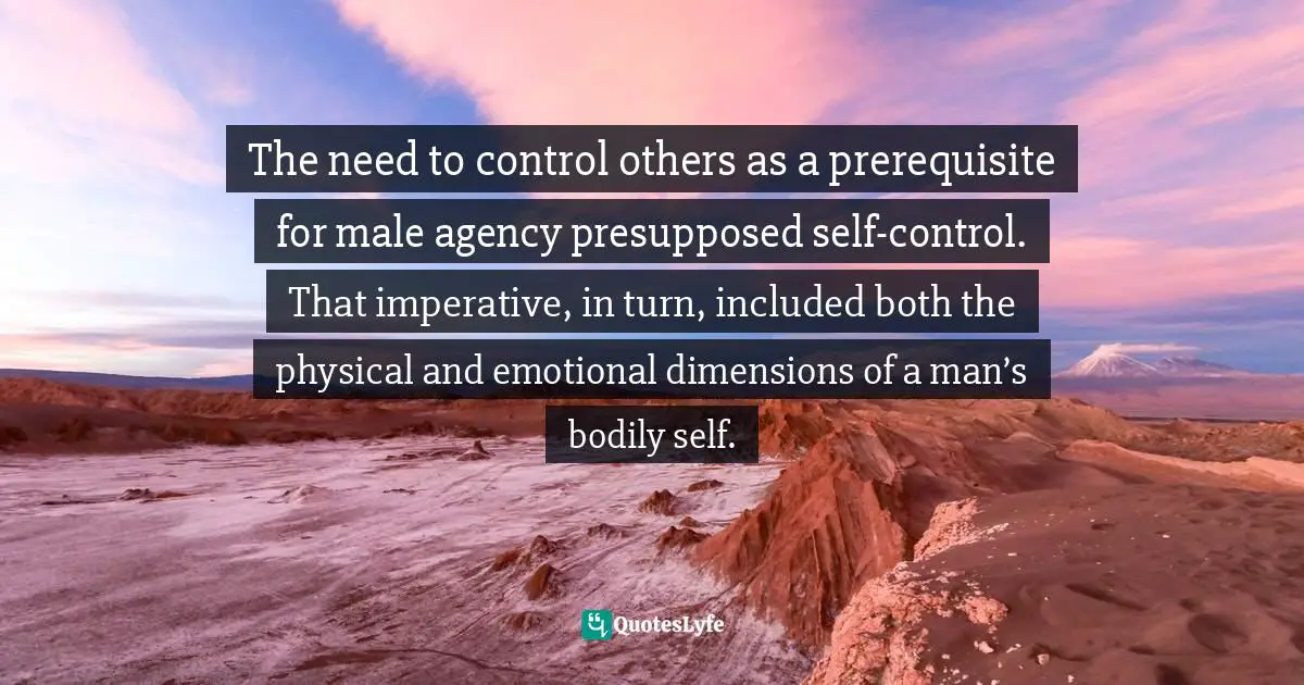 The need to control others as a prerequisite for male agency presupposed self-control. That imperative, in turn, included both the physical and emotional dimensions of a man’s bodily self.