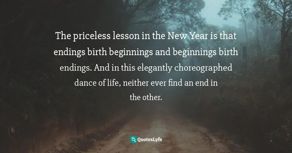 Craig D. Lounsbrough, Flecks Of Gold On A Path Of Stone: Simple Truths For Profound Living Quotes: "The priceless lesson in the New Year is that endings birth beginnings and beginnings birth endings. And in this elegantly choreographed dance of life, neither ever find an end in the other."
