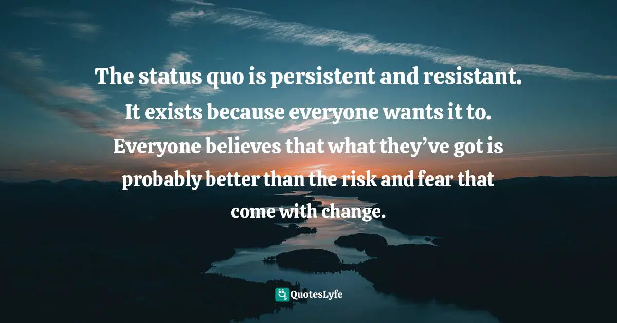 The status quo is persistent and resistant. It exists because everyone wants it to. Everyone believes that what they’ve got is probably better than the risk and fear that come with change.
