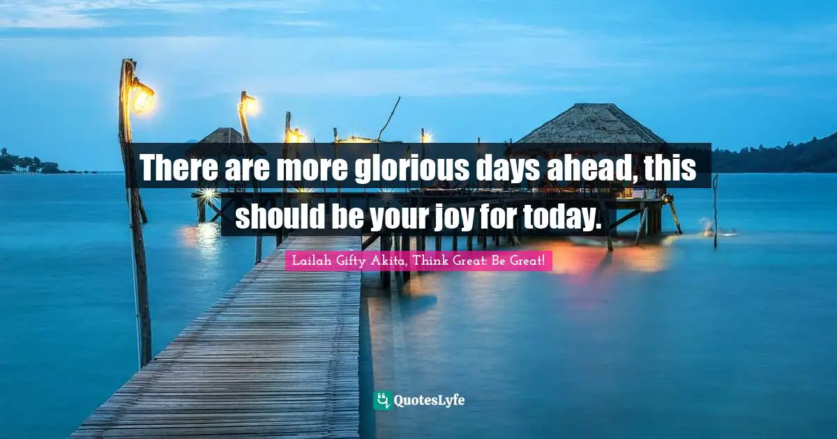 There are more glorious days ahead, this should be your joy for today.