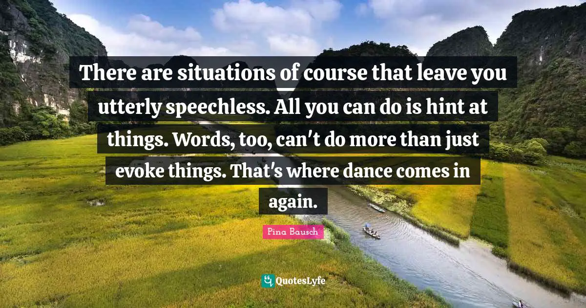 Pina Bausch Quotes: "There are situations of course that leave you utterly speechless. All you can do is hint at things. Words, too, can't do more than just evoke things. That's where dance comes in again."
