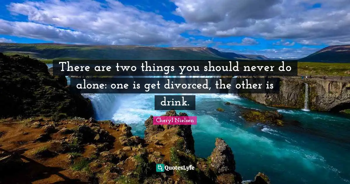 There are two things you should never do alone: one is get divorced, the other is drink.