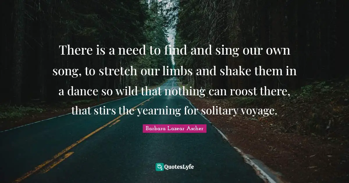 There is a need to find and sing our own song, to stretch our limbs and shake them in a dance so wild that nothing can roost there, that stirs the yearning for solitary voyage.