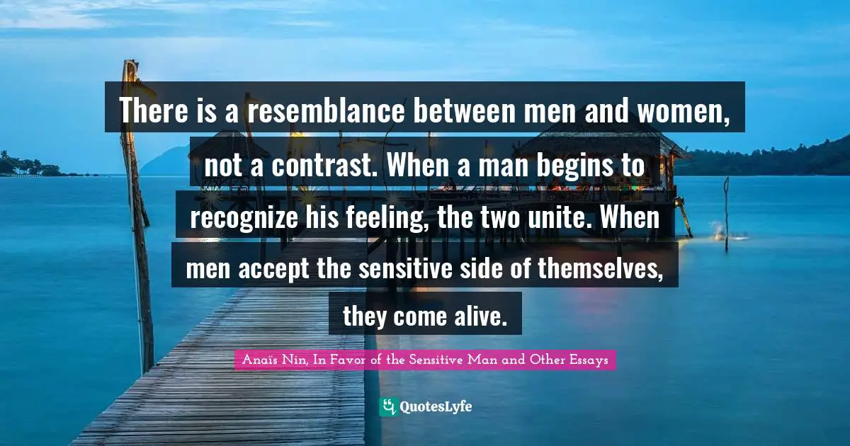 There is a resemblance between men and women, not a contrast. When a man begins to recognize his feeling, the two unite. When men accept the sensitive side of themselves, they come alive.