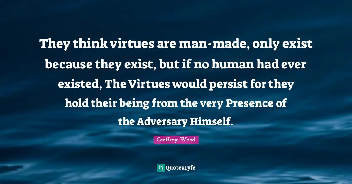 Geoffrey Wood Quotes: "They think virtues are man-made, only exist because they exist, but if no human had ever existed, The Virtues would persist for they hold their being from the very Presence of the Adversary Himself."