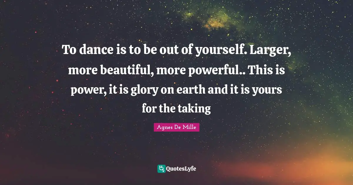 To dance is to be out of yourself. Larger, more beautiful, more powerful.. This is power, it is glory on earth and it is yours for the taking