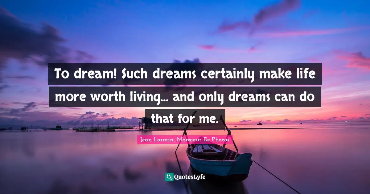 To dream! Such dreams certainly make life more worth living... and only dreams can do that for me.
