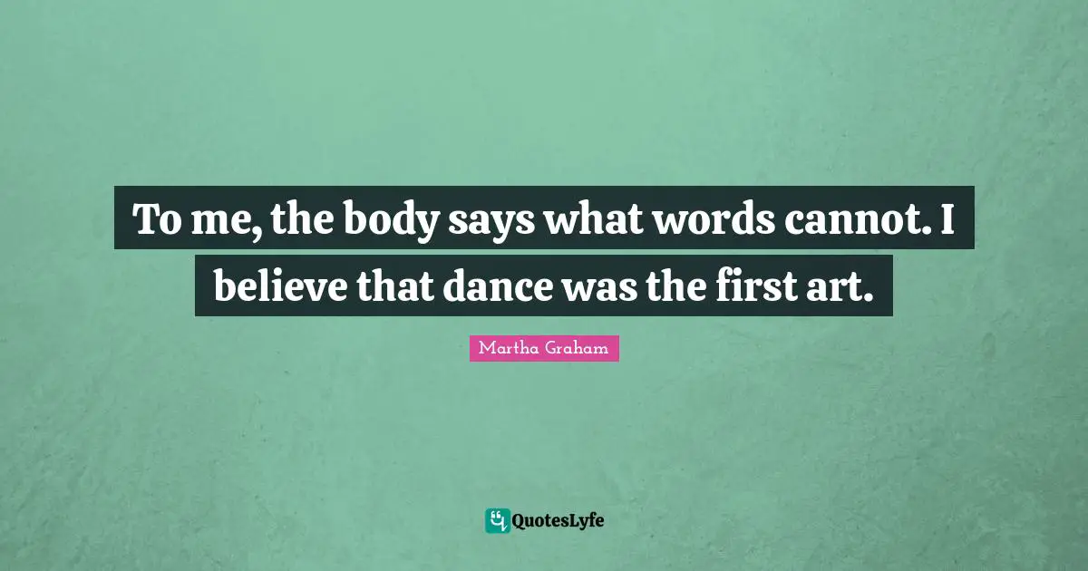To me, the body says what words cannot. I believe that dance was the first art.