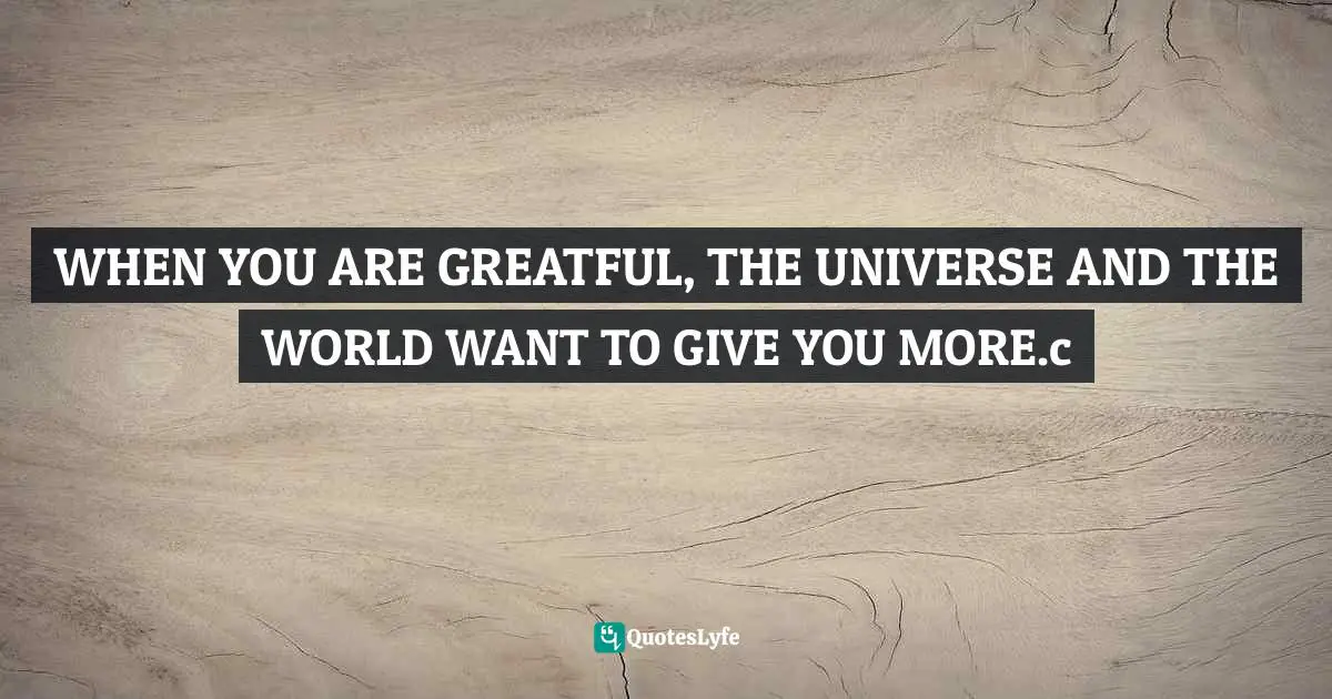 WHEN YOU ARE GREATFUL, THE UNIVERSE AND THE WORLD WANT TO GIVE YOU MORE.c