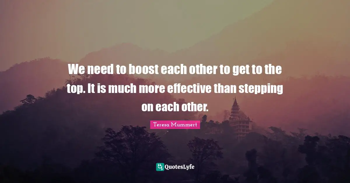 We need to boost each other to get to the top. It is much more effective than stepping on each other.
