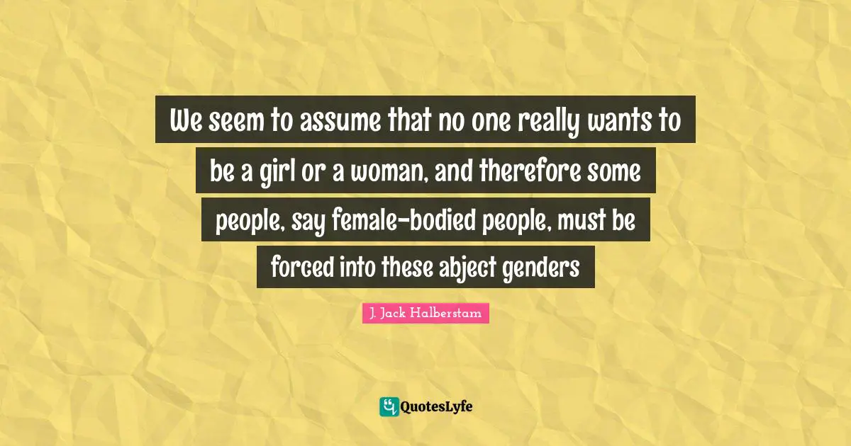 We seem to assume that no one really wants to be a girl or a woman, and therefore some people, say female-bodied people, must be forced into these abject genders