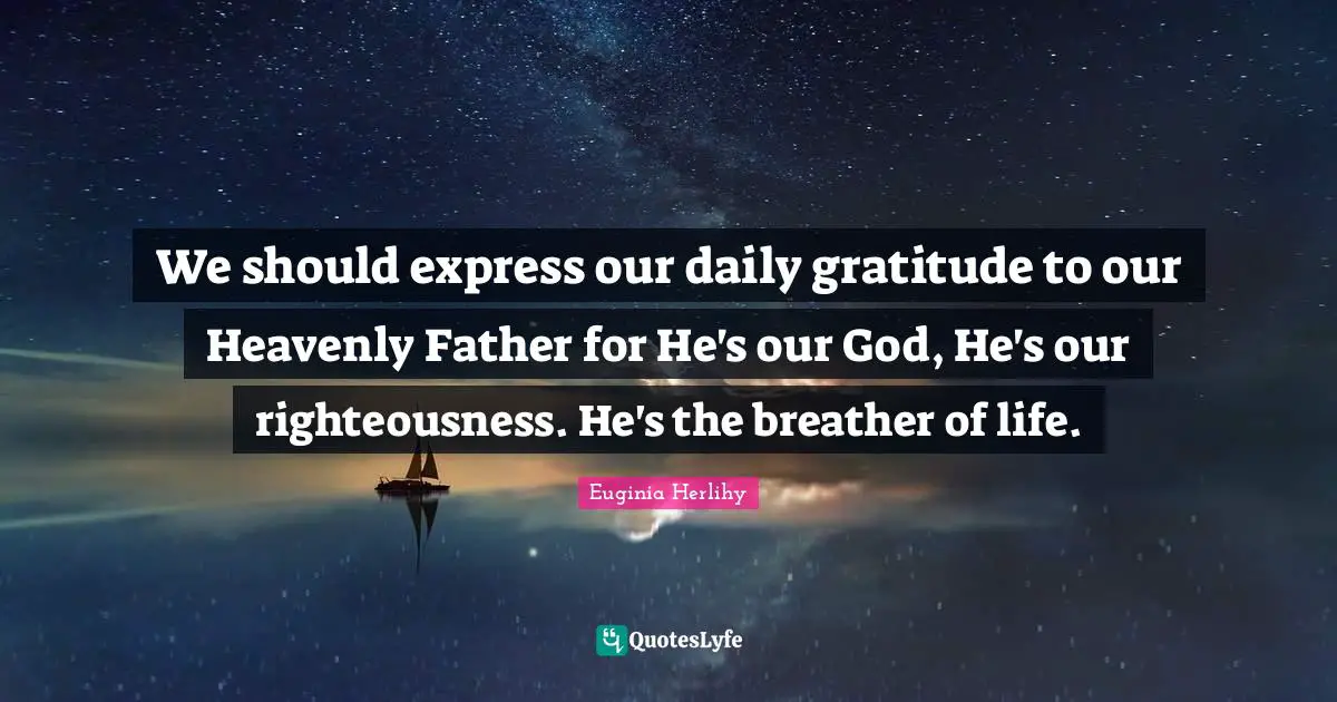 We should express our daily gratitude to our Heavenly Father for He's our God, He's our righteousness. He's the breather of life.