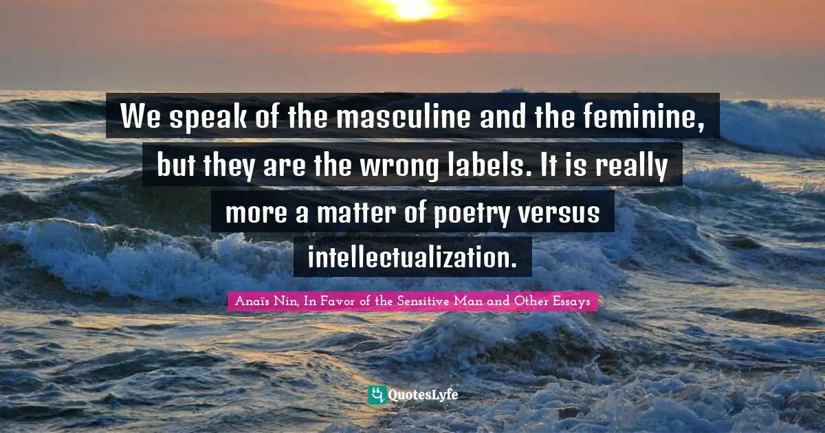 We speak of the masculine and the feminine, but they are the wrong labels. It is really more a matter of poetry versus intellectualization.