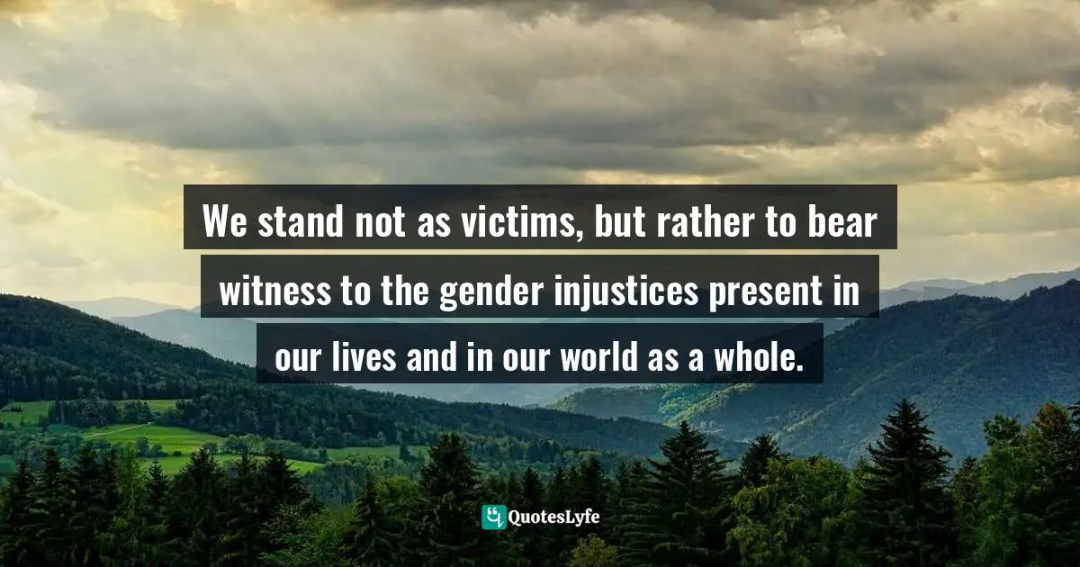 We stand not as victims, but rather to bear witness to the gender injustices present in our lives and in our world as a whole.