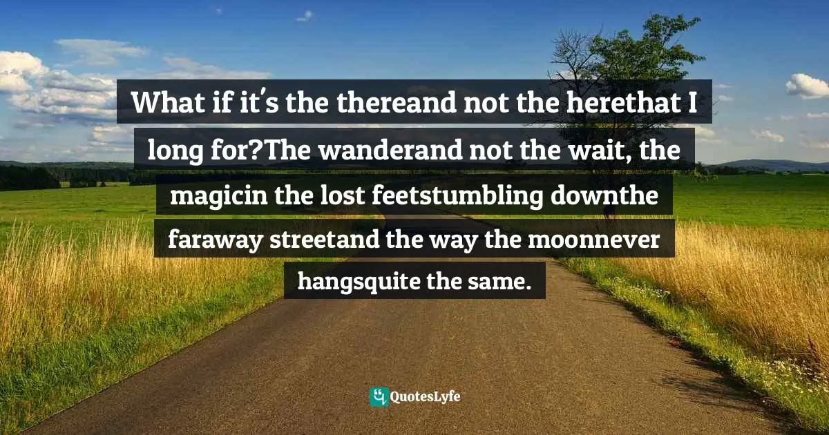 What if it's the thereand not the herethat I long for?The wanderand not the wait, the magicin the lost feetstumbling downthe faraway streetand the way the moonnever hangsquite the same.