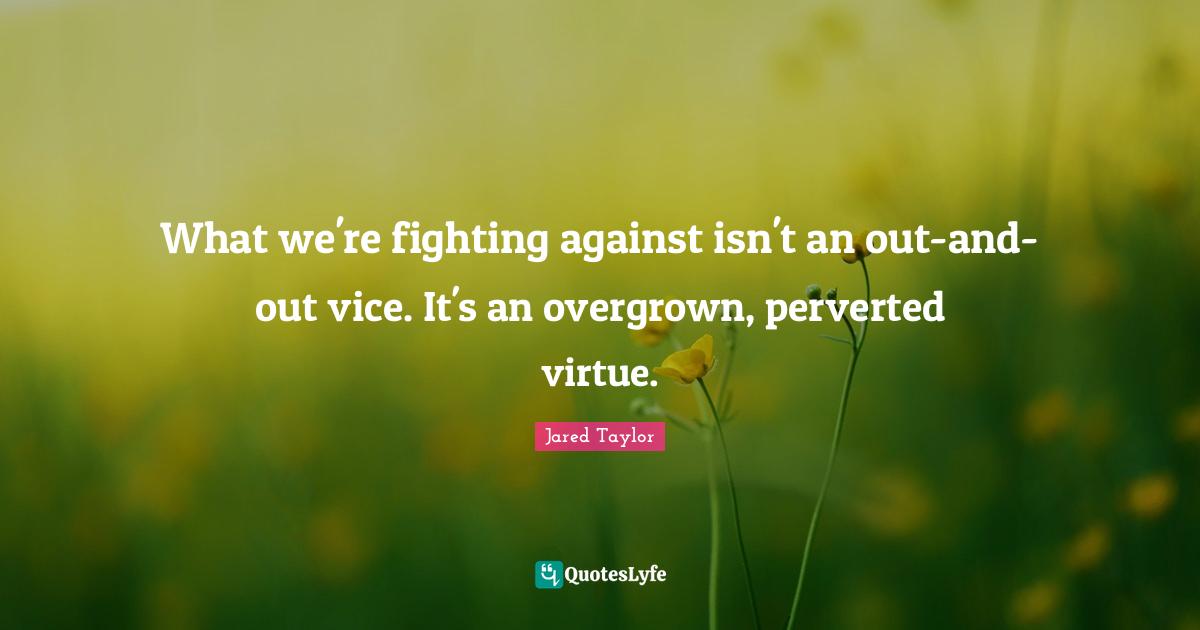 What we're fighting against isn't an out-and-out vice. It's an overgrown, perverted virtue.