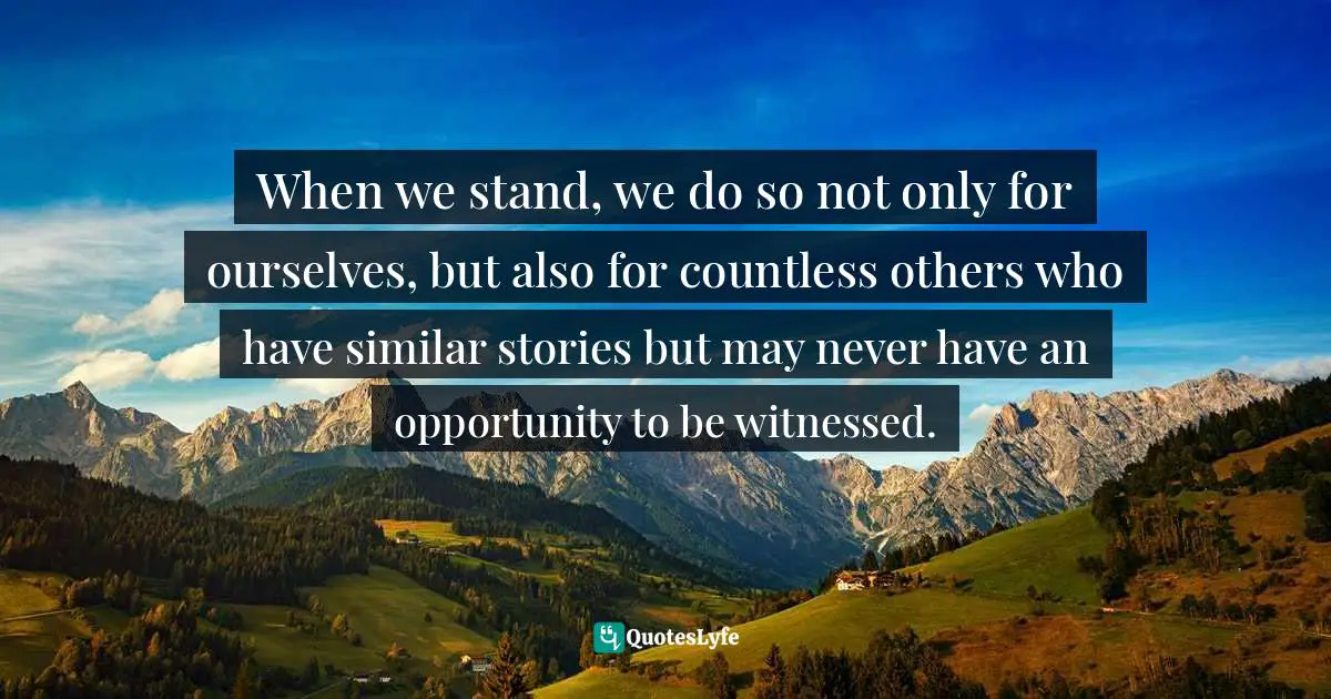 When we stand, we do so not only for ourselves, but also for countless others who have similar stories but may never have an opportunity to be witnessed.