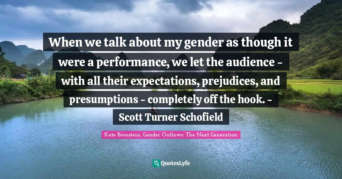 When we talk about my gender as though it were a performance, we let the audience - with all their expectations, prejudices, and presumptions - completely off the hook. - Scott Turner Schofield