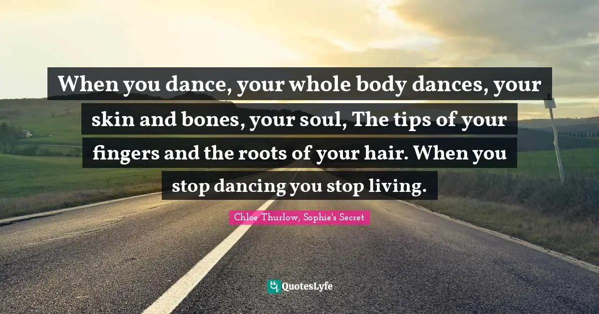 When you dance, your whole body dances, your skin and bones, your soul, The tips of your fingers and the roots of your hair. When you stop dancing you stop living.