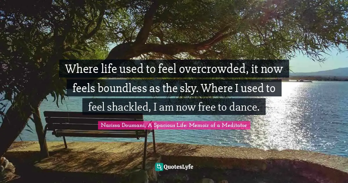 Where life used to feel overcrowded, it now feels boundless as the sky. Where I used to feel shackled, I am now free to dance.