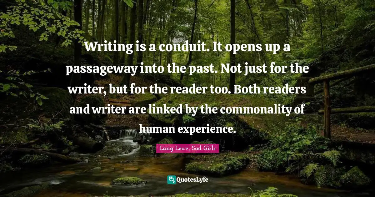 Writing is a conduit. It opens up a passageway into the past. Not just for the writer, but for the reader too. Both readers and writer are linked by the commonality of human experience.