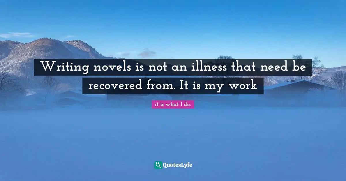 Writing novels is not an illness that need be recovered from. It is my work