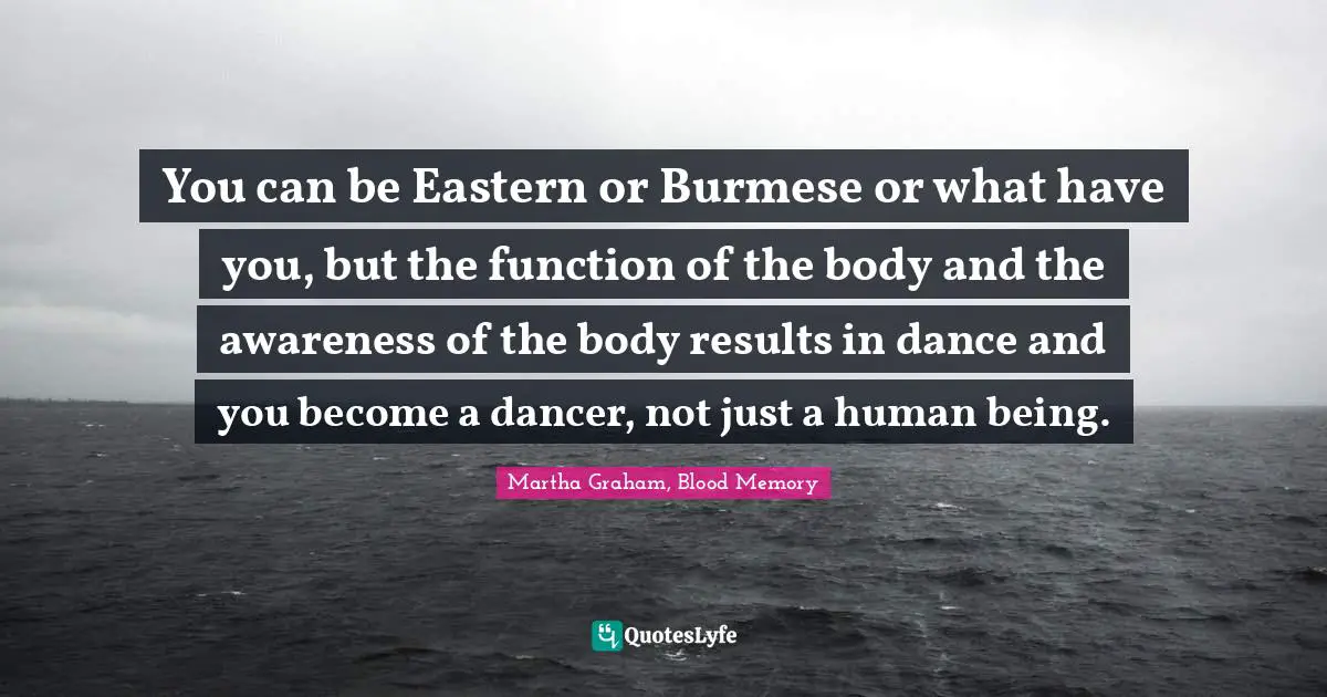 You can be Eastern or Burmese or what have you, but the function of the body and the awareness of the body results in dance and you become a dancer, not just a human being.