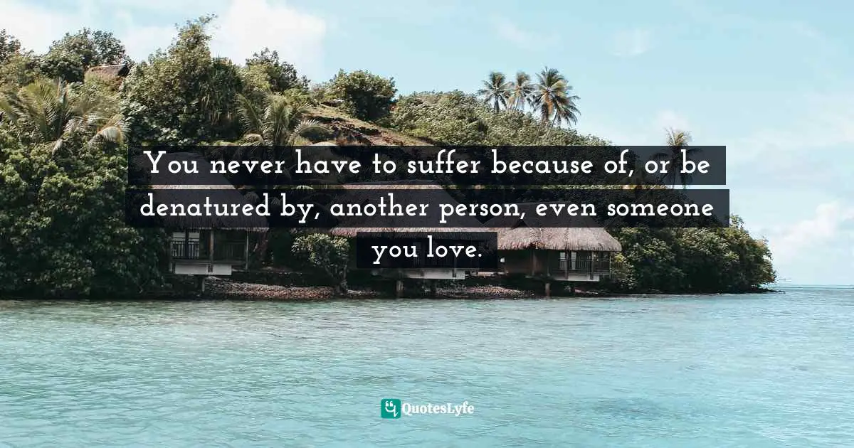 You never have to suffer because of, or be denatured by, another person, even someone you love.