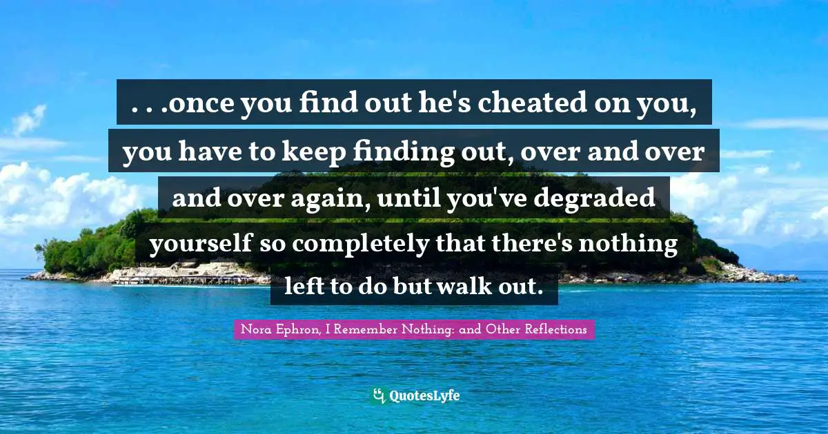 . . .once you find out he's cheated on you, you have to keep finding out, over and over and over again, until you've degraded yourself so completely that there's nothing left to do but walk out.