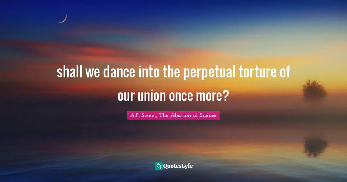 shall we dance into the perpetual torture of our union once more?
