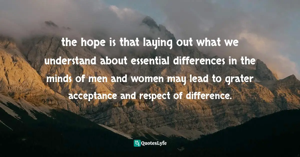 the hope is that laying out what we understand about essential differences in the minds of men and women may lead to grater acceptance and respect of difference.