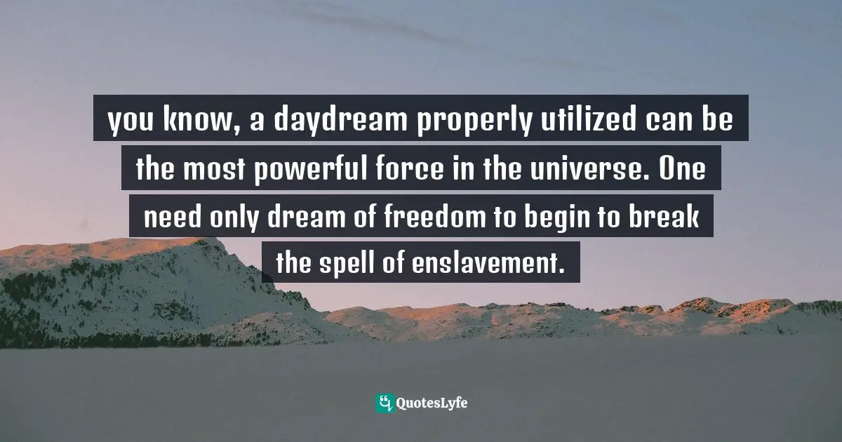 you know, a daydream properly utilized can be the most powerful force in the universe. One need only dream of freedom to begin to break the spell of enslavement.