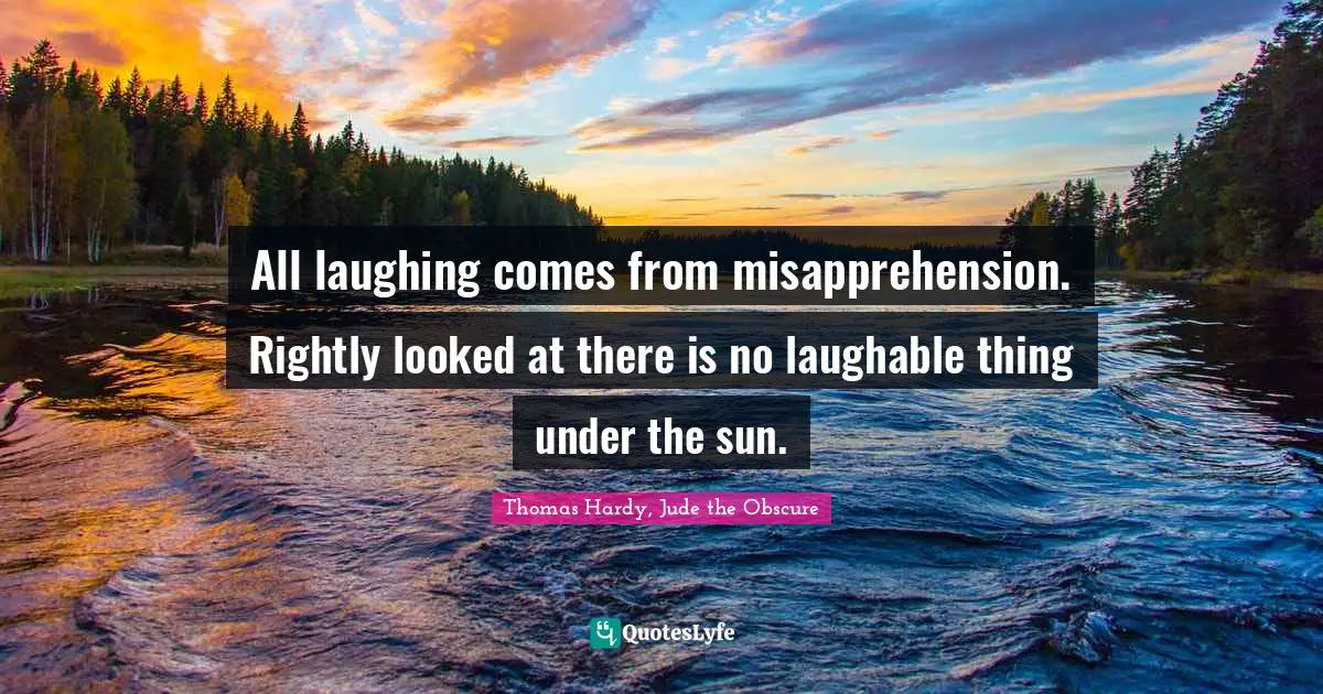 All laughing comes from misapprehension. Rightly looked at there is no laughable thing under the sun.