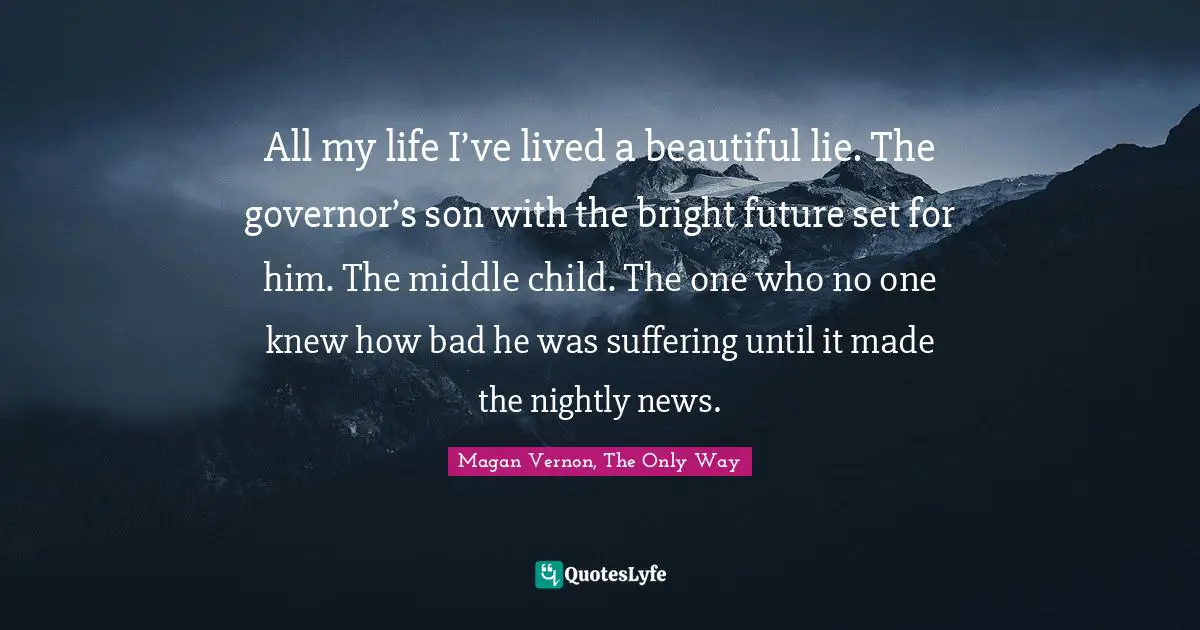 All my life I’ve lived a beautiful lie. The governor’s son with the bright future set for him. The middle child. The one who no one knew how bad he was suffering until it made the nightly news.