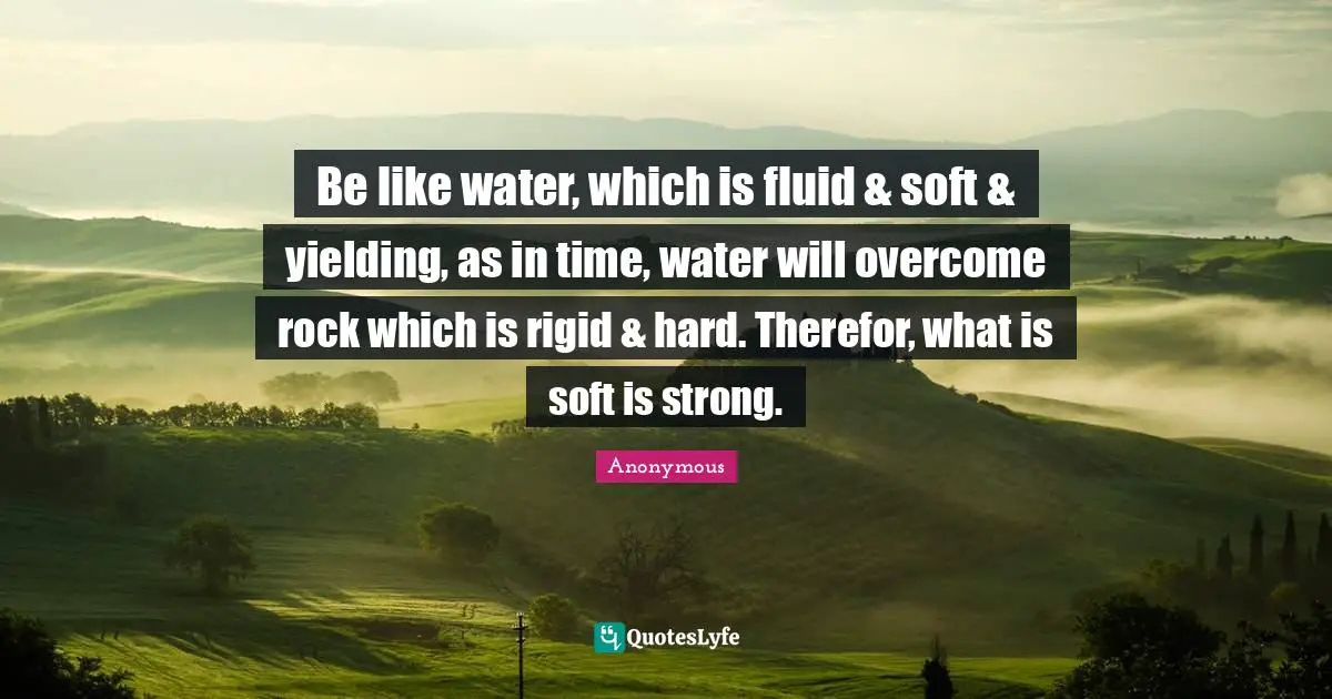 Be like water, which is fluid & soft & yielding, as in time, water will overcome rock which is rigid & hard. Therefor, what is soft is strong.