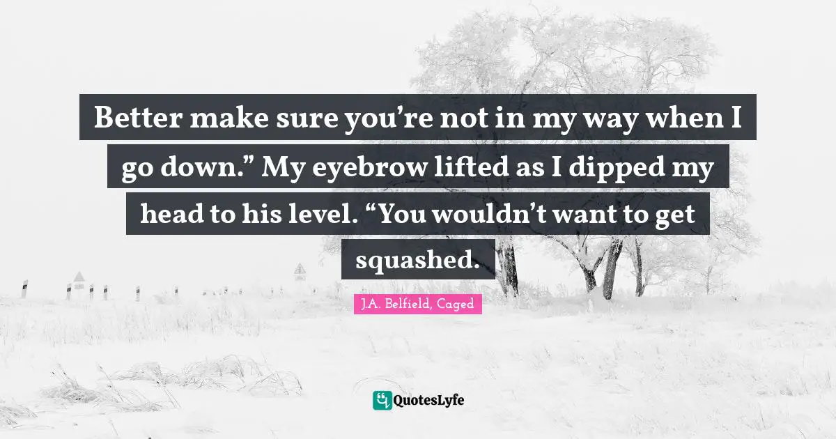 Better make sure you’re not in my way when I go down.” My eyebrow lifted as I dipped my head to his level. “You wouldn’t want to get squashed.