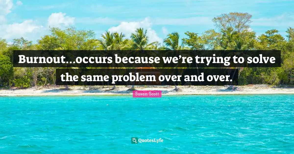 Burnout…occurs because we’re trying to solve the same problem over and over.