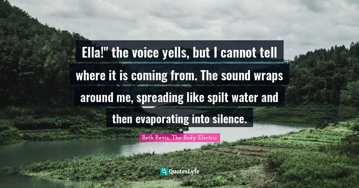 Ella!" the voice yells, but I cannot tell where it is coming from. The sound wraps around me, spreading like spilt water and then evaporating into silence.